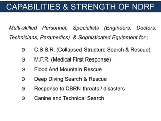 Multi-skilled Personnel, Specialists (Engineers, Doctors,
Technicians, Paramedics) & Sophisticated Equipment for :
ʘ C.S.S.R. (Collapsed Structure Search & Rescue)
ʘ M.F.R. (Medical First Response)
ʘ Flood And Mountain Rescue
ʘ Deep Diving Search & Rescue
ʘ Response to CBRN threats / disasters
ʘ Canine and Technical Search
CAPABILITIES & STRENGTH OF NDRF
 