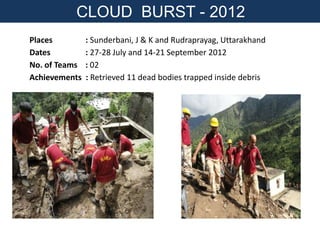 Places : Sunderbani, J & K and Rudraprayag, Uttarakhand
Dates : 27-28 July and 14-21 September 2012
No. of Teams : 02
Achievements : Retrieved 11 dead bodies trapped inside debris
CLOUD BURST - 2012
 