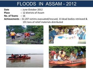 Date : June-October 2012
Place : 12 districts of Assam
No. of Teams : 16
Achievements : 32,207 victims evacuated/rescued, 13 dead bodies retrieved &
191 tons of relief materials distributed
FLOODS IN ASSAM - 2012
 