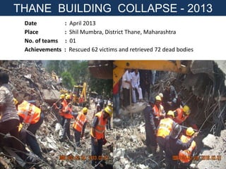Date : April 2013
Place : Shil Mumbra, District Thane, Maharashtra
No. of teams : 01
Achievements : Rescued 62 victims and retrieved 72 dead bodies
THANE BUILDING COLLAPSE - 2013
 