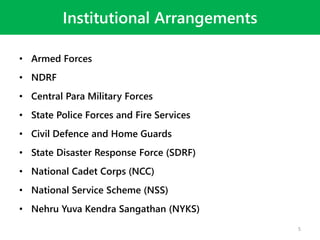 Institutional Arrangements
• Armed Forces
• NDRF
• Central Para Military Forces
• State Police Forces and Fire Services
• Civil Defence and Home Guards
• State Disaster Response Force (SDRF)
• National Cadet Corps (NCC)
• National Service Scheme (NSS)
• Nehru Yuva Kendra Sangathan (NYKS)
5
 