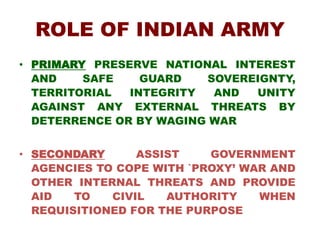 ROLE OF INDIAN ARMY
• PRIMARY PRESERVE NATIONAL INTEREST
AND SAFE GUARD SOVEREIGNTY,
TERRITORIAL INTEGRITY AND UNITY
AGAINST ANY EXTERNAL THREATS BY
DETERRENCE OR BY WAGING WAR
• SECONDARY ASSIST GOVERNMENT
AGENCIES TO COPE WITH `PROXY’ WAR AND
OTHER INTERNAL THREATS AND PROVIDE
AID TO CIVIL AUTHORITY WHEN
REQUISITIONED FOR THE PURPOSE
 