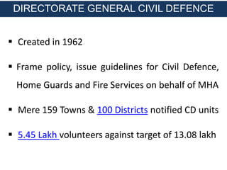  Created in 1962
 Frame policy, issue guidelines for Civil Defence,
Home Guards and Fire Services on behalf of MHA
 Mere 159 Towns & 100 Districts notified CD units
 5.45 Lakh volunteers against target of 13.08 lakh
DIRECTORATE GENERAL CIVIL DEFENCE
 