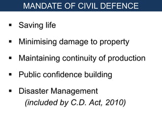  Saving life
 Minimising damage to property
 Maintaining continuity of production
 Public confidence building
 Disaster Management
(included by C.D. Act, 2010)
MANDATE OF CIVIL DEFENCE
 