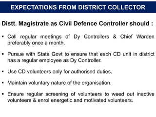 Distt. Magistrate as Civil Defence Controller should :
 Call regular meetings of Dy Controllers & Chief Warden
preferably once a month.
 Pursue with State Govt to ensure that each CD unit in district
has a regular employee as Dy Controller.
 Use CD volunteers only for authorised duties.
 Maintain voluntary nature of the organisation.
 Ensure regular screening of volunteers to weed out inactive
volunteers & enrol energetic and motivated volunteers.
EXPECTATIONS FROM DISTRICT COLLECTOR
 