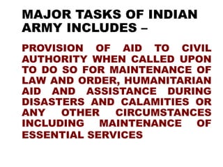 MAJOR TASKS OF INDIAN
ARMY INCLUDES –
PROVISION OF AID TO CIVIL
AUTHORITY WHEN CALLED UPON
TO DO SO FOR MAINTENANCE OF
LAW AND ORDER, HUMANITARIAN
AID AND ASSISTANCE DURING
DISASTERS AND CALAMITIES OR
ANY OTHER CIRCUMSTANCES
INCLUDING MAINTENANCE OF
ESSENTIAL SERVICES
 
