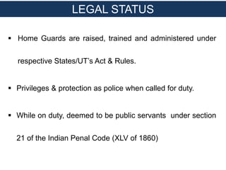  Home Guards are raised, trained and administered under
respective States/UT’s Act & Rules.
 Privileges & protection as police when called for duty.
 While on duty, deemed to be public servants under section
21 of the Indian Penal Code (XLV of 1860)
LEGAL STATUS
 