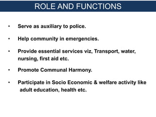 • Serve as auxiliary to police.
• Help community in emergencies.
• Provide essential services viz, Transport, water,
nursing, first aid etc.
• Promote Communal Harmony.
• Participate in Socio Economic & welfare activity like
adult education, health etc.
ROLE AND FUNCTIONS
 