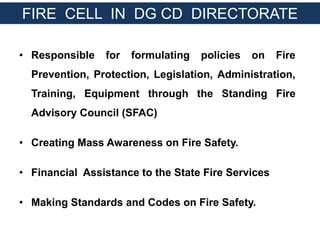 • Responsible for formulating policies on Fire
Prevention, Protection, Legislation, Administration,
Training, Equipment through the Standing Fire
Advisory Council (SFAC)
• Creating Mass Awareness on Fire Safety.
• Financial Assistance to the State Fire Services
• Making Standards and Codes on Fire Safety.
FIRE CELL IN DG CD DIRECTORATE
 