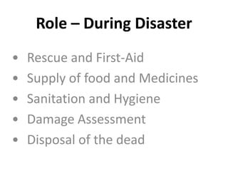 Role – During Disaster
• Rescue and First-Aid
• Supply of food and Medicines
• Sanitation and Hygiene
• Damage Assessment
• Disposal of the dead
 