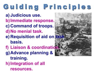 a) Judicious use.
b)Immediate response.
c) Command of troops.
d)No menial task.
e) Requisition of aid on task
basis.
f) Liaison & coordination.
g)Advance planning &
training.
h)Integration of all
resources.
 