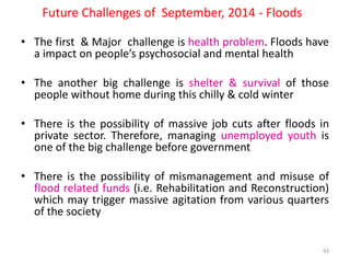 Future Challenges of September, 2014 - Floods
• The first & Major challenge is health problem. Floods have
a impact on people’s psychosocial and mental health
• The another big challenge is shelter & survival of those
people without home during this chilly & cold winter
• There is the possibility of massive job cuts after floods in
private sector. Therefore, managing unemployed youth is
one of the big challenge before government
• There is the possibility of mismanagement and misuse of
flood related funds (i.e. Rehabilitation and Reconstruction)
which may trigger massive agitation from various quarters
of the society
93
 