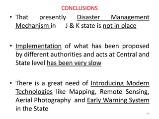 CONCLUSIONS
• That presently Disaster Management
Mechanism in J & K state is not in place
• Implementation of what has been proposed
by different authorities and acts at Central and
State level has been very slow
• There is a great need of Introducing Modern
Technologies like Mapping, Remote Sensing,
Aerial Photography and Early Warning System
in the State
94
 