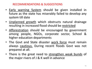 RECOMMENDATIONS & SUGGESTIONS
• Early warning System should be given installed in
future as the state has miserably failed to develop any
system till date
• Unplanned growth which obstructs natural drainage
resulting in increased flood should be restricted
• Afforestration should be encouraged by government
among people, NGOs, corporate sector, School &
higher education departments
• The Govt and State disaster work force must remain
always cautious. During recent floods Govt was not
prepared at all.
• There is the great need to strengthen weak bunds of
the major rivers of J & K well in advance
95
 