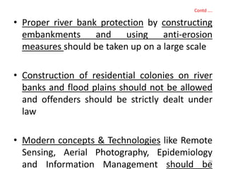 Contd ….
• Proper river bank protection by constructing
embankments and using anti-erosion
measures should be taken up on a large scale
• Construction of residential colonies on river
banks and flood plains should not be allowed
and offenders should be strictly dealt under
law
• Modern concepts & Technologies like Remote
Sensing, Aerial Photography, Epidemiology
and Information Management should be96
 