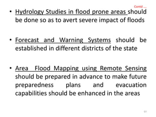 Contd ….
• Hydrology Studies in flood prone areas should
be done so as to avert severe impact of floods
• Forecast and Warning Systems should be
established in different districts of the state
• Area Flood Mapping using Remote Sensing
should be prepared in advance to make future
preparedness plans and evacuation
capabilities should be enhanced in the areas
97
 