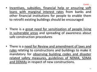 Contd ….
• Incentives, subsidies, financial help or ensuring soft
loans with marginal interest rates from banks and
other financial institutions for people to enable them
to retrofit existing buildings should be encouraged
• There is a great need for sensitization of people living
in vulnerable areas and spreading of awareness about
safe construction procedures
• There is a need for Review and amendment of laws and
rules relating to constructions and buildings to make it
mandatory for observing building codes and disaster
related safety measures, guidelines of NDMA, SDMA
and DDMAs in respect of new constructions.
98
 
