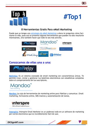 #Top1
8 Herramientas Gratis Para eMail Marketing
Puede que ya tengas una estrategia de eMail Marketing y ahora te preguntes cómo faci-
litarte la vida, pues acá te presento algunas herramientas que pueden no sólo resultarte
interesantes, sino también hacer que todo te sea más sencillo.
Conozcamos de ellas una a una:
Mailrelay: Es un sistema avanzado de email marketing con características únicas. Te
permite crear, enviar y gestionar tus boletines electrónicos con estadísticas completas
sobre el comportamiento de tus suscriptores.
Mandoo: La caja de herramientas de marketing online para fidelizar y comunicar. Email
marketing, formularios online, SMS masivos y automatización de tareas.
Interspire: Interspire Email Marketer es un poderoso todo-en-un software de marketing
por correo electrónico que es increíblemente fácil de usar.
 