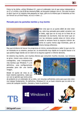 Cómo te he dicho, utilizo Windows 8.1, pero el ordenador con el que estoy trabajando es
un i7 a 3,4 GHz y con 8 GB de memoria RAM, así da gusto trabajar con el. Con esto no quie-
ro decir que en un sistema más pequeño no vaya, pero es lo mismo que si metemos un mo-
tor Ferrari en un Ford Fiesta, no va a ir bien ;-)
Pensado para las pantallas táctiles y muy bonito
Este creo que es un punto débil de este siste-
ma, está muy pensado para poder arrastrar con
el dedo, algo que no va muy en la línea de un
ordenador de escritorio. Esto de tener que ce-
rrar las ventanas cuando estas en inicio arras-
trando la ventana hacia la esquina inferior de-
recha es cuanto menos algo incómodo, pero al
mismo tiempo diferente.
Hay que olvidarse de buscar los programas en inicio y acostumbrarse a saber lo que uno tie-
ne instalado en su sistema, porque así, lo encontrarás muy rápido en la opción buscar a la
que podrás llegar dando con el ratón en la esquina superior o inferior derecha.
Un sistema muy bonito, con muchos efectos que consumen muchos recursos. Las ventanas
se giran, tienen unos colores muy
conseguidos, unas transparencias
más bonitas que Windows 7 y en
definitiva, unas configuraciones
pensadas para dar una bonita
imágen.
Desde mi punto de vista es un
buen sistema operativo, nada que
ver con la opinión que tenía antes
de probarlo en un ordenador de su talla, con recursos suficientes como para que este siste-
ma trabaje fluidamente. En definitiva, Windows 8.1 es un buen sistema que no está al al-
cance de cualquier bolsillo. ¡Saludos y hasta la próxima!
 