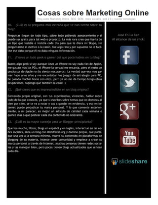 10. ¿Cuál es la pregunta más extraña que te han hecho sobre tu
blog?
Preguntas llegan de todo tipo, sobre todo pidiendo asesoramiento y si
puede ser gratis para tal web o proyecto. La más rara creo que fue la de
un tipo que insistía e insistía cada día para que le diera mi Skype, sin
preguntarme el motivo o la razón, fue algo raro y por supuesto no le faci-
lite ese dato porque él no daba ninguna información.
11. ¿Tienes un lado geek o gamer del que poco hables en tu blog?
Bueno algo geek si soy aunque llevo un iPhone no soy nada fan de Apple,
me gustan más los PCs, el iPhone la verdad me encanta, pero el resto de
productos de Apple no (lo siento macqueros). La verdad que era muy ga-
mer hace unos años y me encantaban los juegos de estrategia para PC,
he pasado muchas horas con ellos, pero ya no me da tiempo tengo otras
ocupaciones, supongo que también la edad -)
12. ¿Qué crees que es imprescindible en un blog original?
Contenido propio original, con tus experiencias, vivencias, hablar sobre
todo de lo que conoces, ya que si escribes sobre temas que no dominas al
cien por cien, se te va a notar y vas a quedar en evidencia, y eso en In-
ternet puede perjudicar tu marca personal. Y lo que comente anterior-
mente, a mi parecer, es mejor un artículo de calidad cada semana o
quince días o que postear cada día contenido no relevante.
13. ¿Cuál es tu mayor consejo para un Blogger principiante?
Que lea mucho, libros, blogs en español y en inglés, interactué en las re-
des sociales, abra un blog con WordPress.org y domino propio, que publi-
que una vez a la semana mínimo, mueva su contenido en plataformas de
blogging de su materia, intente crear comunidad y empiece a crear su
marca personal a través de Internet. Muchas personas tienen redes socia-
les y las manejan bien, pero pocas tienen blogs actualizados que se lean
cada día.
José En La Red
Al alcance de un click:
 