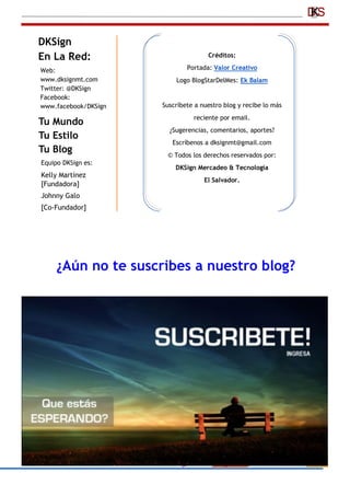 DKSign
En La Red:
Tu Mundo
Tu Estilo
Tu Blog
Web:
www.dksignmt.com
Twitter: @DKSign
Facebook:
www.facebook/DKSign
Créditos:
Portada: Valor Creativo
Logo BlogStarDelMes: Ek Balam
Suscríbete a nuestro blog y recibe lo más
reciente por email.
¿Sugerencias, comentarios, aportes?
Escríbenos a dksignmt@gmail.com
© Todos los derechos reservados por:
DKSign Mercadeo & Tecnología
El Salvador.
Equipo DKSign es:
Kelly Martínez
[Fundadora]
Johnny Galo
[Co-Fundador]
¿Aún no te suscribes a nuestro blog?
 