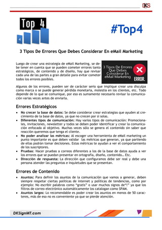 #Top4
3 Tipos De Errores Que Debes Considerar En eMail Marketing
Luego de crear una estrategia de eMail Marketing, se de-
be tener en cuenta que se pueden cometer errores tanto
estratégicos, de contenido y de diseño, hay que revisar
cada una de las partes a gran detalle para evitar cometer
todos los errores posibles.
Algunos de los errores, pueden ser de carácter serio que implique crear una disculpa
como marca o se puede generar pérdida monetaria, molestia en los clientes, etc. Todo
depende de lo que se comunique, por eso es sumamente necesario revisar la comunica-
ción varias veces antes de enviarla.
Errores Estratégicos
 No crecer la base de datos: Se debe considerar crear estrategias que ayuden al cre-
cimiento de la base de datos, ya que no crecen por si solas.
 Diferentes tipos de comunicación: Hay varios tipos de comunicación: Promociona-
les, invitaciones, newsletter y todos se deben poder identificar y crear la comunica-
ción enfocada al objetivo. Muchas veces sólo se genera el contenido sin saber que
reacción queremos que tenga el cliente.
 No poder analizar las métricas: Al escoger una herramienta de eMail marketing un
punto importante es que deben validar las métricas que generan, ya que partiendo
de ellas podrán tomar decisiones. Estas métricas te ayudan a ver el comportamiento
de los suscriptores.
 Pruebas: Hacer pruebas a correos diferentes a los de la base de datos ayuda a ver
los errores que se puedan presentar en ortografía, diseño, contenido… Etc.
 Dirección de respuesta: La dirección que configuramos debe ser real y debe una
persona atender las preguntas e inquietudes que se presentan.
Errores de Contenido
 Asuntos: Para definir los asuntos de la comunicación que vamos a generar, deben
siempre respetar ciertas políticas de internet y políticas de tendencias, como por
ejemplo: No escribir palabras como “gratis” o usar muchos signos de“!” ya que los
filtros de correo electrónico automáticamente los catalogan como SPAM.
 Asuntos largos: Lo recomendable es poder crear los asuntos en menos de 50 carac-
teres, más de eso no es conveniente ya que se pierde atención.
 