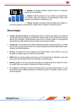  Medible. Se pueden obtener reportes sobre el comporta-
miento de las campañas.
 Diseño. El diseño puede ser muy creativo y se pueden apli-
car muchas ideas para generar la comunicación como cum-
pleaños, promociones, invitaciones, etc.
 Testear correos. Se pueden hacer pruebas para validar co-
mo se ha creado la comunicación y poder hacer cualquier corrección previa.
Desventajas:
 Compra de base de datos. Es importante tener en cuenta que adquirir una base de
correos electrónicos sólo para incrementar nuestra base no es una práctica correcta
dentro del mercadeo, adicionalmente para que un cliente reciba la comunicación
que generamos debe darse de alta el mismo en las bases de datos.
 Tendencias. Las tendencias del eMail marketing cambian constantemente y se debe
estar al día, ya que muchas veces al no estarlo puede que estemos generando comu-
nicación con ideas obsoletas.
 Errores. Si cometes un error al generar una comunicación, esta es difícil y casi nula
de poder corregir ya que el correo ha sido enviado.
 SPAM. Que los correos caigan como spam y en los buzones de no deseados, pues esto
hace que la comunicación nunca sea recibida en muchos casos.
 Muchos envíos. Si se crea una mala estrategia y se llega al punto de sofocar al clien-
te, puede hacer que nuestro indicador de insuscritos crezca.
 En realidad la estrategia de eMail marketing tiene muy pocas desventajas y es una
herramienta que se debe aprovechar al máximo ya que su inversión es poca y el al-
cance es grande.
 