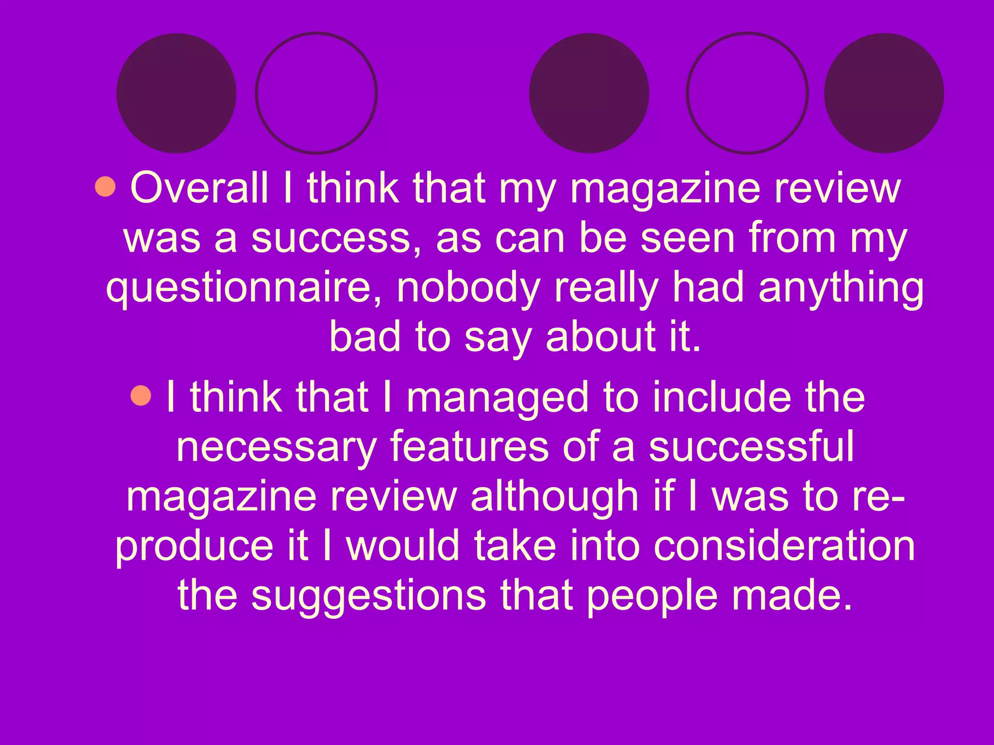 Overall I think that my magazine review was a success, as can be seen from my questionnaire, nobody really had anything bad to say about it. I think that I managed to include the necessary features of a successful magazine review although if I was to re-produce it I would take into consideration the suggestions that people made. 