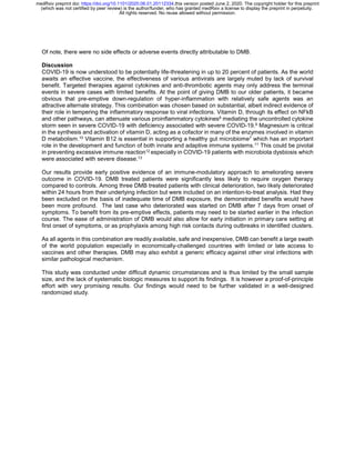 Of note, there were no side effects or adverse events directly attributable to DMB.
Discussion
COVID-19 is now understood to be potentially life-threatening in up to 20 percent of patients. As the world
awaits an effective vaccine, the effectiveness of various antivirals are largely muted by lack of survival
benefit. Targeted therapies against cytokines and anti-thrombotic agents may only address the terminal
events in severe cases with limited benefits. At the point of giving DMB to our older patients, it became
obvious that pre-emptive down-regulation of hyper-inflammation with relatively safe agents was an
attractive alternate strategy. This combination was chosen based on substantial, albeit indirect evidence of
their role in tempering the inflammatory response to viral infections. Vitamin D, through its effect on NFkB
and other pathways, can attenuate various proinflammatory cytokines8 mediating the uncontrolled cytokine
storm seen in severe COVID-19 with deficiency associated with severe COVID-19.9 Magnesium is critical
in the synthesis and activation of vitamin D, acting as a cofactor in many of the enzymes involved in vitamin
D metabolism.10 Vitamin B12 is essential in supporting a healthy gut microbiome7 which has an important
role in the development and function of both innate and adaptive immune systems.11 This could be pivotal
in preventing excessive immune reaction12 especially in COVID-19 patients with microbiota dysbiosis which
were associated with severe disease.13
Our results provide early positive evidence of an immune-modulatory approach to ameliorating severe
outcome in COVID-19. DMB treated patients were significantly less likely to require oxygen therapy
compared to controls. Among three DMB treated patients with clinical deterioration, two likely deteriorated
within 24 hours from their underlying infection but were included on an intention-to-treat analysis. Had they
been excluded on the basis of inadequate time of DMB exposure, the demonstrated benefits would have
been more profound. The last case who deteriorated was started on DMB after 7 days from onset of
symptoms. To benefit from its pre-emptive effects, patients may need to be started earlier in the infection
course. The ease of administration of DMB would also allow for early initiation in primary care setting at
first onset of symptoms, or as prophylaxis among high risk contacts during outbreaks in identified clusters.
As all agents in this combination are readily available, safe and inexpensive, DMB can benefit a large swath
of the world population especially in economically-challenged countries with limited or late access to
vaccines and other therapies. DMB may also exhibit a generic efficacy against other viral infections with
similar pathological mechanism.
This study was conducted under difficult dynamic circumstances and is thus limited by the small sample
size, and the lack of systematic biologic measures to support its findings. It is however a proof-of-principle
effort with very promising results. Our findings would need to be further validated in a well-designed
randomized study.
All rights reserved. No reuse allowed without permission.
(which was not certified by peer review) is the author/funder, who has granted medRxiv a license to display the preprint in perpetuity.
The copyright holder for this preprintthis version posted June 2, 2020..https://doi.org/10.1101/2020.06.01.20112334doi:medRxiv preprint
 