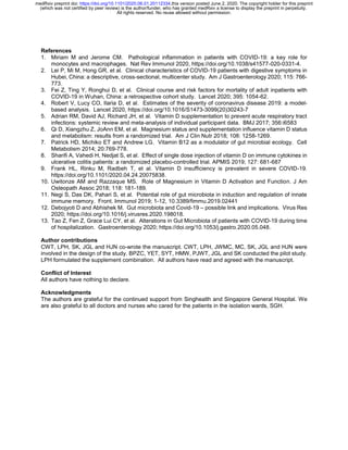 References
1. Miriam M and Jerome CM. Pathological inflammation in patients with COVID-19: a key role for
monocytes and macrophages. Nat Rev Immunol 2020, https://doi.org/10.1038/s41577-020-0331-4.
2. Lei P, Mi M, Hong GR, et al. Clinical characteristics of COVID-19 patients with digestive symptoms in
Hubei, China: a descriptive, cross-sectional, multicenter study. Am J Gastroenterology 2020; 115: 766-
773.
3. Fei Z, Ting Y, Ronghui D, et al. Clinical course and risk factors for mortality of adult inpatients with
COVID-19 in Wuhan, China: a retrospective cohort study. Lancet 2020; 395: 1054-62.
4. Robert V, Lucy CO, Ilaria D, et al. Estimates of the severity of coronavirus disease 2019: a model-
based analysis. Lancet 2020, https://doi.org/10.1016/S1473-3099(20)30243-7
5. Adrian RM, David AJ, Richard JH, et al. Vitamin D supplementation to prevent acute respiratory tract
infections: systemic review and meta-analysis of individual participant data. BMJ 2017; 356:i6583
6. Qi D, Xiangzhu Z, JoAnn EM, et al. Magnesium status and supplementation influence vitamin D status
and metabolism: results from a randomized trial. Am J Clin Nutr 2018; 108: 1258-1269.
7. Patrick HD, Michiko ET and Andrew LG. Vitamin B12 as a modulator of gut microbial ecology. Cell
Metabolism 2014; 20:769-778.
8. Sharifi A, Vahedi H, Nedjat S, et al. Effect of single dose injection of vitamin D on immune cytokines in
ulcerative colitis patients: a randomized placebo-controlled trial. APMIS 2019; 127: 681-687
9. Frank HL, Rinku M, Radbeh T, et al. Vitamin D insufficiency is prevalent in severe COVID-19.
https://doi.org/10.1101/2020.04.24.20075838.
10. Uwitonze AM and Razzaque MS. Role of Magnesium in Vitamin D Activation and Function. J Am
Osteopath Assoc 2018; 118: 181-189.
11. Negi S, Das DK, Pahari S, et al. Potential role of gut microbiota in induction and regulation of innate
immune memory. Front. Immunol 2019; 1-12, 10.3389/fimmu.2019.02441
12. Debojyoti D and Abhishek M. Gut microbiota and Covid-19 – possible link and implications. Virus Res
2020; https://doi.org/10.1016/j.virusres.2020.198018.
13. Tao Z, Fen Z, Grace Lui CY, et al. Alterations in Gut Microbiota of patients with COVID-19 during time
of hospitalization. Gastroenterology 2020; https://doi.org/10.1053/j.gastro.2020.05.048.
Author contributions
CWT, LPH, SK, JGL and HJN co-wrote the manuscript. CWT, LPH, JWMC, MC, SK, JGL and HJN were
involved in the design of the study. BPZC, YET, SYT, HMW, PJWT, JGL and SK conducted the pilot study.
LPH formulated the supplement combination. All authors have read and agreed with the manuscript.
Conflict of Interest
All authors have nothing to declare.
Acknowledgments
The authors are grateful for the continued support from Singhealth and Singapore General Hospital. We
are also grateful to all doctors and nurses who cared for the patients in the isolation wards, SGH.
All rights reserved. No reuse allowed without permission.
(which was not certified by peer review) is the author/funder, who has granted medRxiv a license to display the preprint in perpetuity.
The copyright holder for this preprintthis version posted June 2, 2020..https://doi.org/10.1101/2020.06.01.20112334doi:medRxiv preprint
 