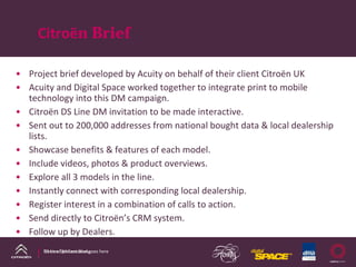 Citroën Brief

• Project brief developed by Acuity on behalf of their client Citroën UK
• Acuity and Digital Space worked together to integrate print to mobile 
  technology into this DM campaign.
• Citroën DS Line DM invitation to be made interactive.
• Sent out to 200,000 addresses from national bought data & local dealership 
  lists.
• Showcase benefits & features of each model.
• Include videos, photos & product overviews.
• Explore all 3 models in the line.
• Instantly connect with corresponding local dealership.
• Register interest in a combination of calls to action.
• Send directly to Citroën’s CRM system.
• Follow up by Dealers.
      DS Line DM Case Study
      Name of presentation goes here
 
