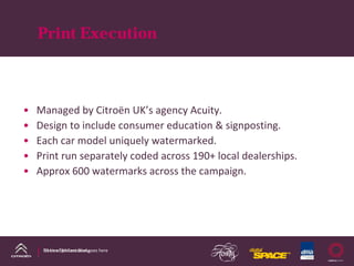 Print Execution



•   Managed by Citroën UK’s agency Acuity.
•   Design to include consumer education & signposting.
•   Each car model uniquely watermarked.
•   Print run separately coded across 190+ local dealerships.
•   Approx 600 watermarks across the campaign.




     DS Line DM Case Study
     Name of presentation goes here
 