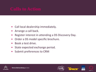 Calls to Action



•    Call local dealership immediately.
•    Arrange a call back.
•    Register interest in attending a DS Discovery Day. 
•    Order a DS model specific brochure.
•    Book a test drive.
•    State expected exchange period.
•    Submit preferences to CRM   




DS Line DM Case Study
Name of presentation goes here
 