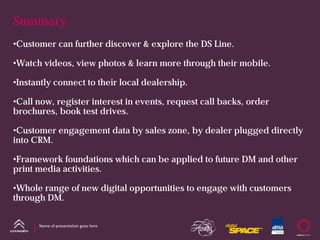 Summary
•Customer can further discover & explore the DS Line.

•Watch videos, view photos & learn more through their mobile.

•Instantly connect to their local dealership.

•Call now, register interest in events, request call backs, order
brochures, book test drives.

•Customer engagement data by sales zone, by dealer plugged directly
into CRM.

•Framework foundations which can be applied to future DM and other
print media activities.

•Whole range of new digital opportunities to engage with customers
through DM.


      Name of presentation goes here
 