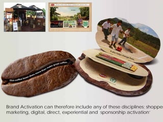 Brand Activation can therefore include any of these disciplines; shopper
marketing, digital, direct, experiential and sponsorship activation’
 