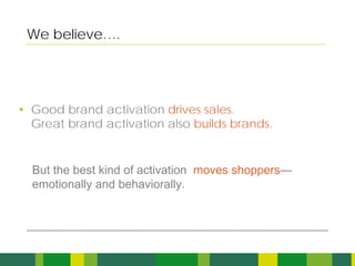 We believe….




• Good brand activation drives sales.
  Great brand activation also builds brands.


  But the best kind of activation moves shoppers—
  emotionally and behaviorally.




                                                    3
 