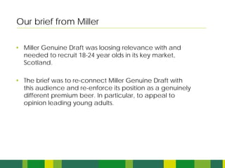 Our brief from Miller

• Miller Genuine Draft was loosing relevance with and
  needed to recruit 18-24 year olds in its key market,
  Scotland.

• The brief was to re-connect Miller Genuine Draft with
  this audience and re-enforce its position as a genuinely
  different premium beer. In particular, to appeal to
  opinion leading young adults.
 