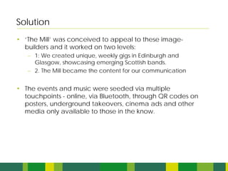 Solution
• ‘The Mill’ was conceived to appeal to these image-
  builders and it worked on two levels:
   – 1: We created unique, weekly gigs in Edinburgh and
     Glasgow, showcasing emerging Scottish bands.
   – 2. The Mill became the content for our communication


• The events and music were seeded via multiple
  touchpoints - online, via Bluetooth, through QR codes on
  posters, underground takeovers, cinema ads and other
  media only available to those in the know.
 