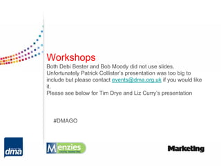 Workshops
Both Debi Bester and Bob Moody did not use slides.
Unfortunately Patrick Collister’s presentation was too big to
include but please contact events@dma.org.uk if you would like
it.
Please see below for Tim Drye and Liz Curry’s presentation




  #DMAGO
 