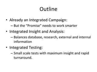 Outline
• Already an Integrated Campaign: 
  – But the “Promise” needs to work smarter
• Integrated Insight and Analysis:
  – Balances database, research, external and internal 
    information
• Integrated Testing:
  – Small scale tests with maximum insight and rapid 
    turnaround.
 