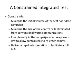 A Constrained Integrated Test
• Constraints:
  – Minimise the initial volume of the test door drop 
    campaign
  – Minimise the size of the control cells eliminated 
    from conventional warm communications
  – Execute early in the campaign when responses 
    low to allow control cells to re‐enter comms. 
  – Deliver a rapid interpretation to facilitate a roll 
    out.
 