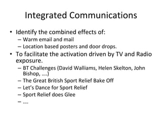Integrated Communications
• Identify the combined effects of:
   – Warm email and mail
   – Location based posters and door drops.
• To facilitate the activation driven by TV and Radio 
  exposure.
   – BT Challenges (David Walliams, Helen Skelton, John 
     Bishop, ….)
   – The Great British Sport Relief Bake Off
   – Let’s Dance for Sport Relief
   – Sport Relief does Glee
   – ….
 