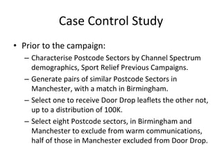Case Control Study
• Prior to the campaign:
  – Characterise Postcode Sectors by Channel Spectrum 
    demographics, Sport Relief Previous Campaigns.
  – Generate pairs of similar Postcode Sectors in 
    Manchester, with a match in Birmingham.
  – Select one to receive Door Drop leaflets the other not, 
    up to a distribution of 100K.
  – Select eight Postcode sectors, in Birmingham and 
    Manchester to exclude from warm communications, 
    half of those in Manchester excluded from Door Drop.
 