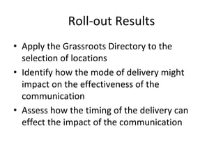 Roll‐out Results 
• Apply the Grassroots Directory to the 
  selection of locations
• Identify how the mode of delivery might 
  impact on the effectiveness of the 
  communication
• Assess how the timing of the delivery can 
  effect the impact of the communication
 