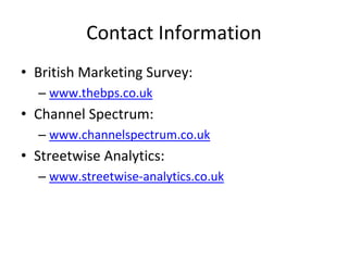 Contact Information
• British Marketing Survey:
  – www.thebps.co.uk
• Channel Spectrum:
  – www.channelspectrum.co.uk
• Streetwise Analytics:
  – www.streetwise‐analytics.co.uk
 