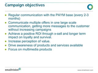 Campaign objectives

● Regular communication with the PAYM base (every 2-3
  months)
● Communicate multiple offers in one large scale
  communication, getting more messages to the customer
  without increasing campaigns
● Achieve a positive ROI through x-sell and longer term
  impact on loyalty and survival.
● Increase perception of value.
● Drive awareness of products and services available
● Focus on multimedia products




                                               www.emailvision.com
 