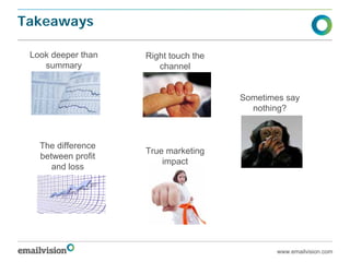 Takeaways

 Look deeper than   Right touch the
    summary            channel


                                      Sometimes say
                                        nothing?



   The difference
                    True marketing
   between profit
                        impact
      and loss




                                              www.emailvision.com
 