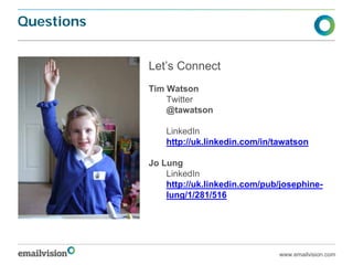 Questions


            Let’s Connect
            Tim Watson
                Twitter
                @tawatson

                LinkedIn
                http://uk.linkedin.com/in/tawatson

            Jo Lung
                LinkedIn
                http://uk.linkedin.com/pub/josephine-
                lung/1/281/516




                                           www.emailvision.com
 