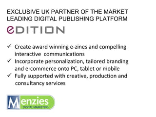 EXCLUSIVE UK PARTNER OF THE MARKET
LEADING DIGITAL PUBLISHING PLATFORM



  Create award winning e‐zines and compelling 
  interactive  communications
  Incorporate personalization, tailored branding 
  and e‐commerce onto PC, tablet or mobile
  Fully supported with creative, production and 
  consultancy services
 
