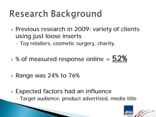 Previous research in 2009: variety of clients
using just loose inserts
◦ Toy retailers, cosmetic surgery, charity,


% of measured response online =          52%

Range was 24% to 76%

Expected factors had an influence
◦ Target audience, product advertised, media title
 